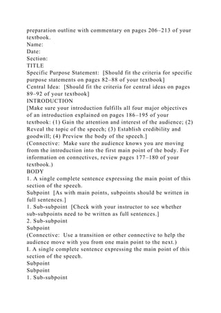 preparation outline with commentary on pages 206–213 of your
textbook.
Name:
Date:
Section:
TITLE
Specific Purpose Statement: [Should fit the criteria for specific
purpose statements on pages 82–88 of your textbook]
Central Idea: [Should fit the criteria for central ideas on pages
89–92 of your textbook]
INTRODUCTION
[Make sure your introduction fulfills all four major objectives
of an introduction explained on pages 186–195 of your
textbook: (1) Gain the attention and interest of the audience; (2)
Reveal the topic of the speech; (3) Establish credibility and
goodwill; (4) Preview the body of the speech.]
(Connective: Make sure the audience knows you are moving
from the introduction into the first main point of the body. For
information on connectives, review pages 177–180 of your
textbook.)
BODY
1. A single complete sentence expressing the main point of this
section of the speech.
Subpoint [As with main points, subpoints should be written in
full sentences.]
1. Sub-subpoint [Check with your instructor to see whether
sub-subpoints need to be written as full sentences.]
2. Sub-subpoint
Subpoint
(Connective: Use a transition or other connective to help the
audience move with you from one main point to the next.)
I. A single complete sentence expressing the main point of this
section of the speech.
Subpoint
Subpoint
1. Sub-subpoint
 
