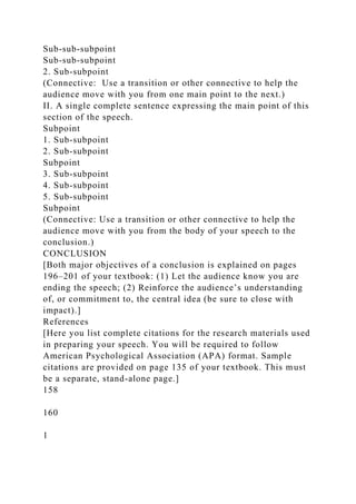 Sub-sub-subpoint
Sub-sub-subpoint
2. Sub-subpoint
(Connective: Use a transition or other connective to help the
audience move with you from one main point to the next.)
II. A single complete sentence expressing the main point of this
section of the speech.
Subpoint
1. Sub-subpoint
2. Sub-subpoint
Subpoint
3. Sub-subpoint
4. Sub-subpoint
5. Sub-subpoint
Subpoint
(Connective: Use a transition or other connective to help the
audience move with you from the body of your speech to the
conclusion.)
CONCLUSION
[Both major objectives of a conclusion is explained on pages
196–201 of your textbook: (1) Let the audience know you are
ending the speech; (2) Reinforce the audience’s understanding
of, or commitment to, the central idea (be sure to close with
impact).]
References
[Here you list complete citations for the research materials used
in preparing your speech. You will be required to follow
American Psychological Association (APA) format. Sample
citations are provided on page 135 of your textbook. This must
be a separate, stand-alone page.]
158
160
1
 