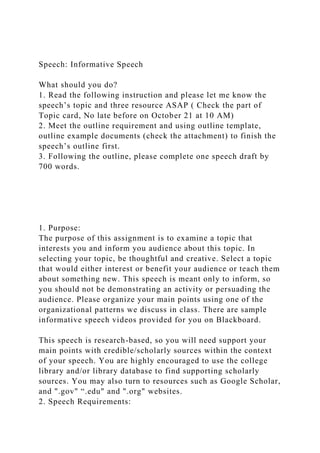 Speech: Informative Speech
What should you do?
1. Read the following instruction and please let me know the
speech’s topic and three resource ASAP ( Check the part of
Topic card, No late before on October 21 at 10 AM)
2. Meet the outline requirement and using outline template,
outline example documents (check the attachment) to finish the
speech’s outline first.
3. Following the outline, please complete one speech draft by
700 words.
1. Purpose:
The purpose of this assignment is to examine a topic that
interests you and inform you audience about this topic. In
selecting your topic, be thoughtful and creative. Select a topic
that would either interest or benefit your audience or teach them
about something new. This speech is meant only to inform, so
you should not be demonstrating an activity or persuading the
audience. Please organize your main points using one of the
organizational patterns we discuss in class. There are sample
informative speech videos provided for you on Blackboard.
This speech is research-based, so you will need support your
main points with credible/scholarly sources within the context
of your speech. You are highly encouraged to use the college
library and/or library database to find supporting scholarly
sources. You may also turn to resources such as Google Scholar,
and ".gov" “.edu" and ".org" websites.
2. Speech Requirements:
 