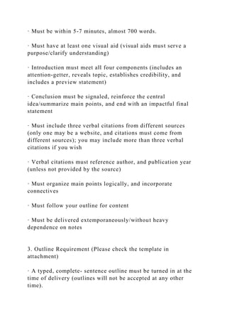 · Must be within 5-7 minutes, almost 700 words.
· Must have at least one visual aid (visual aids must serve a
purpose/clarify understanding)
· Introduction must meet all four components (includes an
attention-getter, reveals topic, establishes credibility, and
includes a preview statement)
· Conclusion must be signaled, reinforce the central
idea/summarize main points, and end with an impactful final
statement
· Must include three verbal citations from different sources
(only one may be a website, and citations must come from
different sources); you may include more than three verbal
citations if you wish
· Verbal citations must reference author, and publication year
(unless not provided by the source)
· Must organize main points logically, and incorporate
connectives
· Must follow your outline for content
· Must be delivered extemporaneously/without heavy
dependence on notes
3. Outline Requirement (Please check the template in
attachment)
· A typed, complete- sentence outline must be turned in at the
time of delivery (outlines will not be accepted at any other
time).
 