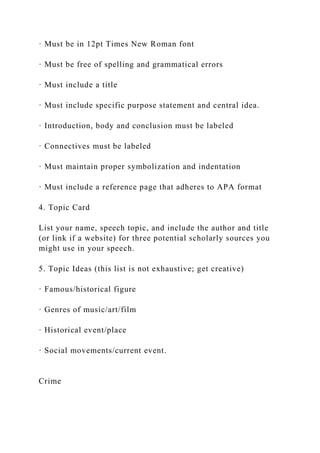 · Must be in 12pt Times New Roman font
· Must be free of spelling and grammatical errors
· Must include a title
· Must include specific purpose statement and central idea.
· Introduction, body and conclusion must be labeled
· Connectives must be labeled
· Must maintain proper symbolization and indentation
· Must include a reference page that adheres to APA format
4. Topic Card
List your name, speech topic, and include the author and title
(or link if a website) for three potential scholarly sources you
might use in your speech.
5. Topic Ideas (this list is not exhaustive; get creative)
· Famous/historical figure
· Genres of music/art/film
· Historical event/place
· Social movements/current event.
Crime
 