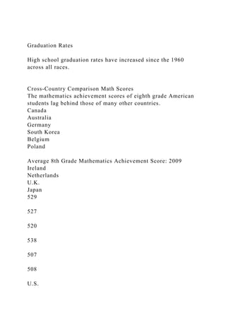 Graduation Rates
High school graduation rates have increased since the 1960
across all races.
Cross-Country Comparison Math Scores
The mathematics achievement scores of eighth grade American
students lag behind those of many other countries.
Canada
Australia
Germany
South Korea
Belgium
Poland
Average 8th Grade Mathematics Achievement Score: 2009
Ireland
Netherlands
U.K.
Japan
529
527
520
538
507
508
U.S.
 