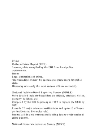 Crime
Uniform Crime Report (UCR)
Summary data compiled by the FBI from local police
departments.
Issues
Legal definitions of crime.
“Downgrading crimes” by agencies to create more favorable
stats.
Hierarchy rule (only the most serious offense recorded).
National Incident-Based Reporting System (NIBRS)
More detailed incident-based data on offense, offender, victim,
property, location, etc.
Compiled by the FBI beginning in 1989 to replace the UCR by
2021.
Records 52 major crimes classifications and up to 10 offenses
per incident (no hierarchy rule).
Issues: still in development and lacking data to study national
crime patterns.
National Crime Victimization Survey (NCVS)
 