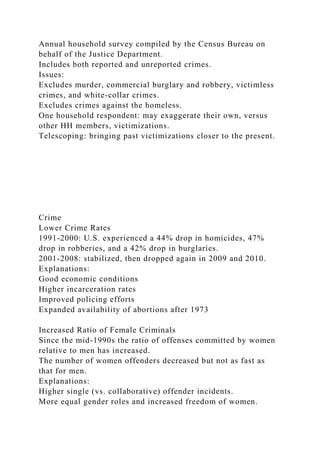 Annual household survey compiled by the Census Bureau on
behalf of the Justice Department.
Includes both reported and unreported crimes.
Issues:
Excludes murder, commercial burglary and robbery, victimless
crimes, and white-collar crimes.
Excludes crimes against the homeless.
One household respondent: may exaggerate their own, versus
other HH members, victimizations.
Telescoping: bringing past victimizations closer to the present.
Crime
Lower Crime Rates
1991-2000: U.S. experienced a 44% drop in homicides, 47%
drop in robberies, and a 42% drop in burglaries.
2001-2008: stabilized, then dropped again in 2009 and 2010.
Explanations:
Good economic conditions
Higher incarceration rates
Improved policing efforts
Expanded availability of abortions after 1973
Increased Ratio of Female Criminals
Since the mid-1990s the ratio of offenses committed by women
relative to men has increased.
The number of women offenders decreased but not as fast as
that for men.
Explanations:
Higher single (vs. collaborative) offender incidents.
More equal gender roles and increased freedom of women.
 
