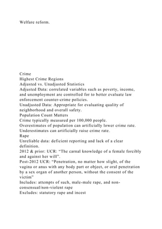 Welfare reform.
Crime
Highest Crime Regions
Adjusted vs. Unadjusted Statistics
Adjusted Data: correlated variables such as poverty, income,
and unemployment are controlled for to better evaluate law
enforcement counter-crime policies.
Unadjusted Data: Appropriate for evaluating quality of
neighborhood and overall safety.
Population Count Matters
Crime typically measured per 100,000 people.
Overestimates of population can artificially lower crime rate.
Underestimates can artificially raise crime rate.
Rape
Unreliable data: deficient reporting and lack of a clear
definition.
2012 & prior: UCR: “The carnal knowledge of a female forcibly
and against her will”.
Post-2012 UCR: “Penetration, no matter how slight, of the
vagina or anus with any body part or object, or oral penetration
by a sex organ of another person, without the consent of the
victim”
Includes: attempts of such, male-male rape, and non-
consensual/non-violent rape
Excludes: statutory rape and incest
 