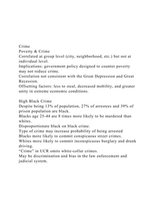 Crime
Poverty & Crime
Correlated at group level (city, neighborhood, etc.) but not at
individual level.
Implications: government policy designed to counter poverty
may not reduce crime.
Correlation not consistent with the Great Depression and Great
Recession.
Offsetting factors: less to steal, decreased mobility, and greater
unity in extreme economic conditions.
High Black Crime
Despite being 13% of population, 27% of arrestees and 39% of
prison population are black.
Blacks age 25-44 are 8 times more likely to be murdered than
whites.
Disproportionate black on black crime.
Type of crime may increase probability of being arrested
Blacks more likely to commit conspicuous street crimes.
Whites more likely to commit inconspicuous burglary and drunk
driving.
“Crime” in UCR omits white-collar crimes.
May be discrimination and bias in the law enforcement and
judicial system.
 