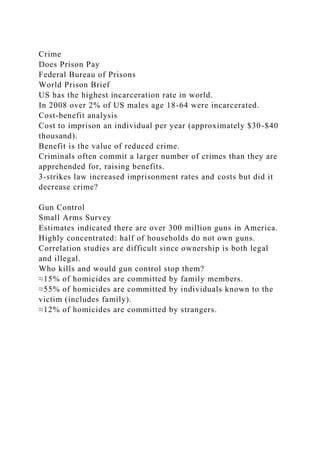 Crime
Does Prison Pay
Federal Bureau of Prisons
World Prison Brief
US has the highest incarceration rate in world.
In 2008 over 2% of US males age 18-64 were incarcerated.
Cost-benefit analysis
Cost to imprison an individual per year (approximately $30-$40
thousand).
Benefit is the value of reduced crime.
Criminals often commit a larger number of crimes than they are
apprehended for, raising benefits.
3-strikes law increased imprisonment rates and costs but did it
decrease crime?
Gun Control
Small Arms Survey
Estimates indicated there are over 300 million guns in America.
Highly concentrated: half of households do not own guns.
Correlation studies are difficult since ownership is both legal
and illegal.
Who kills and would gun control stop them?
≈15% of homicides are committed by family members.
≈55% of homicides are committed by individuals known to the
victim (includes family).
≈12% of homicides are committed by strangers.
 