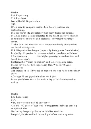 Health
Life Expectancy
CIA FactBook
World Health Organization
SSA
Often used to compare various health care systems and
technologies.
U.S has lower life expectancy than many European nations.
U.S. has higher deaths unrelated to the health care system such
as homicides, suicides, and accidents, skewing the average
lower.
Critics point out these factors are not completely unrelated to
the health care system.
U.S. Hispanics live longer (especially immigrants from Mexico)
Ironically, Hispanics have characteristics correlated with lower
life expectancy (i.e. higher poverty, less education, and
health insurance).
Explained by “return migration” and lower smoking rates.
Blacks have lower life expectancy than Whites (≈4 years
difference)
Gap increased in 1980s due to higher homicide rates in the inner
cities.
After age 75 the gap diminishes to <1 year.
Black youth have twice the probability of death compared to
whites.
Health
Life Expectancy
CDC
Very Elderly data may be unreliable
<21 and >70 years of age tend to exaggerate their age causing
an upward bias.
Measuring Longevity: Mean vs. Median statistics.
Longevity is skewed left due to high infant mortality rates.
 