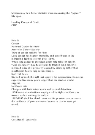 Median may be a better statistic when measuring the “typical”
life span.
Leading Causes of Death
CDC
Health
Cancer
National Cancer Institute
American Cancer Society
Type of cancer matters for rates
Lung cancer has highest mortality and contributes to the
increasing death rates seen post 1950s.
When lung cancer is excluded, death rate falls for cancer.
“War on cancer” may be difficult to track if lung cancer is
included since it is primarily caused by smoking rather than
insufficient health care advancements.
Survival Rates
Skewed upward: the half that survive the median time-frame can
expect to live many years longer than the median would
suggest.
Incidence rate
Changes with both actual cases and rates of detection.
1974 breast examination campaign led to higher incidence as
women rushed out to get checked.
1982-1992 the PSA blood count test for prostate cancer caused
the incidence of prostate cancer in men to rise as more got
tested.
Health
Cost/Benefit Analysis:
 