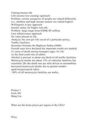 Valuing human life
Life-income-lost earnings approach
Problem: certain categories of people are valued differently
(i.e. children and high income earners are valued higher)
Willingness to pay approach
Greater salary for higher risk job.
Problem: large range from $300K-$8 million.
Cost effectiveness approach
No value placed on life.
Analyzes the cost per life saved of a particular policy.
Traffic Fatalities
Insurance Institute for Highway Safety (IIHS)
Overall rates have declined but important trends are masked.
#1 cause of death among teenagers (ages 16-19).
3x the fatal crash rate of adults.
Alcohol is present in about one-third of all traffic fatalities.
Motorcycle deaths are about 15% of vehicular fatalities but
constitute 28x the death rate per mile driven in automobiles.
Increased motorcycle deaths due to greater middle-
aged/inexperienced riders.
>90% of all motorcycle fatalities are males.
Project 1
Econ 301
Hang Liu
What are the home prices per region in the USA?
Price
 