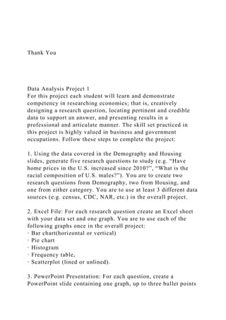 Thank You
Data Analysis Project 1
For this project each student will learn and demonstrate
competency in researching economics; that is, creatively
designing a research question, locating pertinent and credible
data to support an answer, and presenting results in a
professional and articulate manner. The skill set practiced in
this project is highly valued in business and government
occupations. Follow these steps to complete the project:
1. Using the data covered in the Demography and Housing
slides, generate five research questions to study (e.g. “Have
home prices in the U.S. increased since 2010?”, “What is the
racial composition of U.S. males?”). You are to create two
research questions from Demography, two from Housing, and
one from either category. You are to use at least 3 different data
sources (e.g. census, CDC, NAR, etc.) in the overall project.
2. Excel File: For each research question create an Excel sheet
with your data set and one graph. You are to use each of the
following graphs once in the overall project:
· Bar chart(horizontal or vertical)
· Pie chart
· Histogram
· Frequency table,
· Scatterplot (lined or unlined).
3. PowerPoint Presentation: For each question, create a
PowerPoint slide containing one graph, up to three bullet points
 