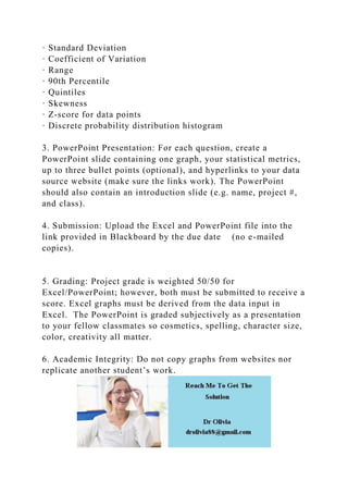 · Standard Deviation
· Coefficient of Variation
· Range
· 90th Percentile
· Quintiles
· Skewness
· Z-score for data points
· Discrete probability distribution histogram
3. PowerPoint Presentation: For each question, create a
PowerPoint slide containing one graph, your statistical metrics,
up to three bullet points (optional), and hyperlinks to your data
source website (make sure the links work). The PowerPoint
should also contain an introduction slide (e.g. name, project #,
and class).
4. Submission: Upload the Excel and PowerPoint file into the
link provided in Blackboard by the due date (no e-mailed
copies).
5. Grading: Project grade is weighted 50/50 for
Excel/PowerPoint; however, both must be submitted to receive a
score. Excel graphs must be derived from the data input in
Excel. The PowerPoint is graded subjectively as a presentation
to your fellow classmates so cosmetics, spelling, character size,
color, creativity all matter.
6. Academic Integrity: Do not copy graphs from websites nor
replicate another student’s work.
 