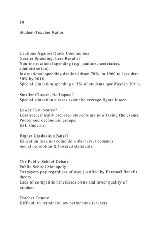 10
Student-Teacher Ratios
Cautions Against Quick Conclusions
Greater Spending, Less Results?
Non-instructional spending (e.g. janitors, secretaries,
administration).
Instructional spending declined from 70% in 1960 to less than
50% by 2010.
Special education spending (13% of students qualified in 2011).
Smaller Classes, No Impact?
Special education classes skew the average figure lower.
Lower Test Scores?
Less academically prepared students are now taking the exams.
Poorer socioeconomic groups.
ESL students.
Higher Graduation Rates?
Education may not coincide with market demands.
Social promotion & lowered standards.
The Public School Debate
Public School Monopoly
Taxpayers pay regardless of use; justified by External Benefit
theory.
Lack of competition increases costs and lower quality of
product.
Teacher Tenure
Difficult to terminate low performing teachers.
 