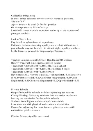 Collective Bargaining
In most states teachers have relatively lucrative pensions.
“Rule of 85”
Age + Years = 85 qualify for full pension.
On average receive 75% of salary.
Last-in-first-out provisions protect seniority at the expense of
younger teachers.
Lack of Merit Pay
Pay based on education and experience.
Evidence indicates teaching quality matters but without merit
pay schools may not be able t to attract higher quality teachers.
Little financial reward for improved performance.
Teacher CompensationBLS Occ. Handbook2015Median
Hourly WageFull-time equivalentHigh School
Teachers$57,200$38.23$76,458.33Jr. High School
Teachers$55,860$37.10$74,208.33Elementary School
Teachers$54,550$37.08$74,166.67Web
Developers$30.37Psychologists$33.42Chemists$34.79Detective
s$36.89Statisticians$38.12Computer Programers$38.60Civil
Engineers$38.83Chemical Engineers$46.02Optomitrists$48.70
Private Schools
Outperform public schools with less spending per student.
Cherry Picking: Selecting students that are easier to educate
leaving the remainder for the public schools.
Students from higher socioeconomic households.
Less students with physical and academic disabilities.
Even after adjusting for these factors, private schools still
outperform public schools.
Charter Schools (public provision)
 