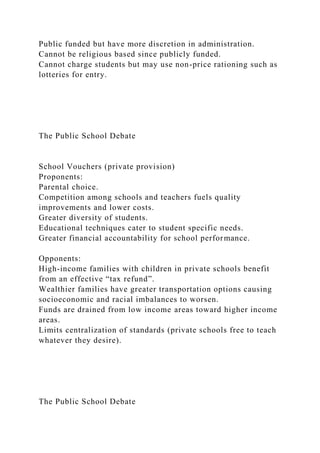 Public funded but have more discretion in administration.
Cannot be religious based since publicly funded.
Cannot charge students but may use non-price rationing such as
lotteries for entry.
The Public School Debate
School Vouchers (private provision)
Proponents:
Parental choice.
Competition among schools and teachers fuels quality
improvements and lower costs.
Greater diversity of students.
Educational techniques cater to student specific needs.
Greater financial accountability for school performance.
Opponents:
High-income families with children in private schools benefit
from an effective “tax refund”.
Wealthier families have greater transportation options causing
socioeconomic and racial imbalances to worsen.
Funds are drained from low income areas toward higher income
areas.
Limits centralization of standards (private schools free to teach
whatever they desire).
The Public School Debate
 