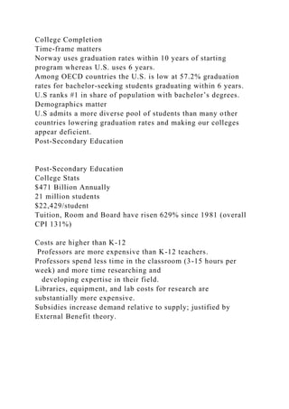 College Completion
Time-frame matters
Norway uses graduation rates within 10 years of starting
program whereas U.S. uses 6 years.
Among OECD countries the U.S. is low at 57.2% graduation
rates for bachelor-seeking students graduating within 6 years.
U.S ranks #1 in share of population with bachelor’s degrees.
Demographics matter
U.S admits a more diverse pool of students than many other
countries lowering graduation rates and making our colleges
appear deficient.
Post-Secondary Education
Post-Secondary Education
College Stats
$471 Billion Annually
21 million students
$22,429/student
Tuition, Room and Board have risen 629% since 1981 (overall
CPI 131%)
Costs are higher than K-12
Professors are more expensive than K-12 teachers.
Professors spend less time in the classroom (3-15 hours per
week) and more time researching and
developing expertise in their field.
Libraries, equipment, and lab costs for research are
substantially more expensive.
Subsidies increase demand relative to supply; justified by
External Benefit theory.
 