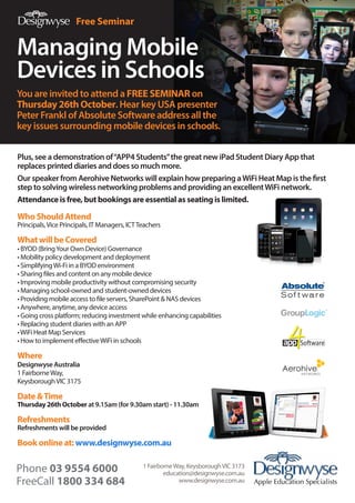 Free Seminar

Managing Mobile
Devices in Schools
You are invited to attend a FREE SEMINAR on
Thursday 26th October. Hear key USA presenter
Peter Frankl of Absolute Software address all the
key issues surrounding mobile devices in schools.
Plus, see a demonstration of “APP4 Students” the great new iPad Student Diary App that
replaces printed diaries and does so much more.
Our speaker from Aerohive Networks will explain how preparing a WiFi Heat Map is the first
step to solving wireless networking problems and providing an excellent WiFi network.
Attendance is free, but bookings are essential as seating is limited.

Who Should Attend

Principals, Vice Principals, IT Managers, ICT Teachers

What will be Covered

• BYOD (Bring Your Own Device) Governance
• Mobility policy development and deployment
• Simplifying Wi-Fi in a BYOD environment
• Sharing files and content on any mobile device
• mproving mobile productivity without compromising security
I
•  anaging school-owned and student-owned devices
M
•  roviding mobile access to file servers, SharePoint  NAS devices
P
• Anywhere, anytime, any device access
•  oing cross platform; reducing investment while enhancing capabilities
G
• Replacing student diaries with an APP
• WiFi Heat Map Services
• How to implement effective WiFi in schools

Where

Designwyse Australia
1 Fairborne Way,
Keysborough VIC 3175

Date  Time

Thursday 26th October at 9.15am (for 9.30am start) - 11.30am

Refreshments

Refreshments will be provided

Book online at: www.designwyse.com.au
1 Fairborne Way, Keysborough VIC 3173
education@designwyse.com.au
www.designwyse.com.au

 