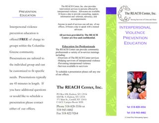 The REACH Center, Inc. also provides
                                    intervention services to persons affected by
        Prevention                interpersonal violence. Advocates are available
                                   24 hours a day to provide counseling, support,
        Education                     information and referrals, advocacy, and
                                                 accompaniments.                               Serving Survivors of Crime and Abuse

                                   Anyone in need of services can call any of our
Interpersonal violence             offices, 24 hours a day to speak with a trained
                                                                                     Interpersonal
                                                      advocate.
prevention education is
                                    All services provided by The REACH
                                                                                        Violence
offered FREE of charge to
                                      Center are free and confidential.                Prevention
                                                                                       Education
groups within the Columbia-            Education for Professionals
                                 The REACH Center can provide community
Greene community.                professionals a variety of in-service trainings
                                 including:
Presentations are tailored to      -Overview of The REACH Center services
                                   -Helping survivors of interpersonal violence
                                   -Preventing interpersonal violence
the individual group and can       -Services available to survivors

be customized to fit specific    To schedule a presentation please call any one
                                 of our offices.
needs. Presentations typically
are 45 minutes in length. If
                                 The REACH Center, Inc.
you have additional questions
                                 PO Box 698, Hudson, NY 12534
or would like to schedule a      4269 Rt. 9, Hudson, NY 12534
                                 371 Main St., Catskill, NY 12414
presentation please contact      C-GCC Campus Room 302E
                                 Phone 518-828-5556 or                                    Tel: 518-828-5556
either of our offices.           518-943-4482
                                 Fax 518-822-9264                                         Tel: 518-943-4482
                                                                                       A United Way Participating Agency
 