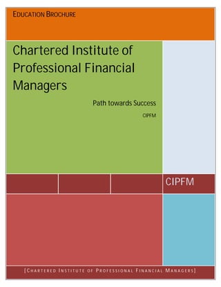 EDUCATION BROCHURE 
CIPFM 
Chartered Institute of 
Professional Financial 
Managers 
Path towards Success 
CIPFM 
[ C H A R T E R E D I N S T I T U T E O F P R O F E S S I O N A L F I N A N C I A L M A N A G E R S ] 
 