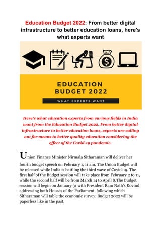 Education Budget 2022: From better digital
infrastructure to better education loans, here's
what experts want
Here's what education experts from various fields in India
want from the Education Budget 2022. From better digital
infrastructure to better education loans, experts are calling
out for means to better quality education considering the
effect of the Covid-19 pandemic.
Union Finance Minister Nirmala Sitharaman will deliver her
fourth budget speech on February 1, 11 am. The Union Budget will
be released while India is battling the third wave of Covid-19. The
first half of the Budget session will take place from February 2 to 11,
while the second half will be from March 14 to April 8.The Budget
session will begin on January 31 with President Ram Nath's Kovind
addressing both Houses of the Parliament, following which
Sitharaman will table the economic survey. Budget 2022 will be
paperless like in the past.
 