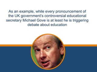 As an example, while every pronouncement of 
the UK government’s controversial educational 
secretary Michael Gove is at least he is triggering 
debate about education 
 