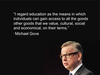 “I regard education as the means in which 
individuals can gain access to all the goods 
other goods that we value, cultural, social 
and economical, on their terms.” 
- Michael Gove 
 