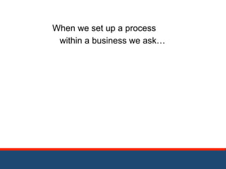 When we set up a process 
within a business we ask… 
 