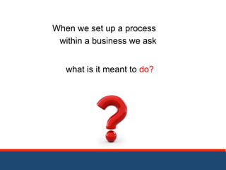 When we set up a process 
within a business we ask 
what is it meant to do? 
 
