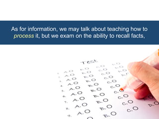 As for information, we may talk about teaching how to 
process it, but we exam on the ability to recall facts, 
 