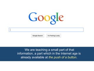 We are teaching a small part of that 
information, a part which in the Internet age is 
already available at the push of a button. 
 