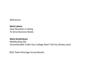 References: 
Mark 
Lukens 
How 
EducaAon 
is 
Failing 
To 
Serve 
Business 
Needs. 
Mark 
Hendrickson 
MythbusAng 
101: 
Uncomfortable 
Traths 
Your 
College 
Won’t 
Tell 
You 
(forbes.com) 
2012 
Talent 
Shortage 
Survey 
Results 
 
