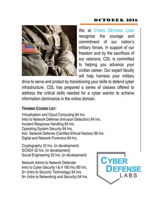 OCTOBER 2016
We at CYBER DEFENSE LABS
recognize the courage and
commitment of our nation’s
military forces. In support of our
freedom and by the sacrifices of
our veterans, CDL is committed
to helping you advance your
civilian career. Our expert faculty
will help harness your military
drive to serve and protect by transitioning your skills to defend cyber
infrastructure. CDL has prepared a series of classes offered to
address the critical skills needed for a cyber warrior to achieve
information dominance in the online domain.
TRAINING COURSE LIST:
Virtualization and Cloud Computing 64 hrs.
Intro to Network Defense (Intrusion Detection) 64 hrs.
Incident Response Handling 64 hrs.
Operating System Security 64 hrs.
Adv. Network Defense (Certified Ethical Hacker) 96 hrs.
Digital and Network Forensics 64 hrs.
Cryptography 32 hrs. (in development)
SCADA 32 hrs. (in development)
Social Engineering 32 hrs. (in development)
Network Admin to Network Defender
Intro to Cyber Security I & II 160 hrs./80 hrs.
S+ (Intro to Security Technology) 64 hrs.
N+ (Intro to Networking and Security) 64 hrs.
 