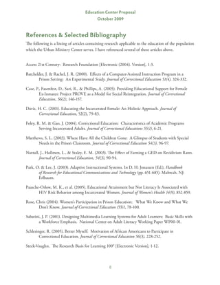 Education Center Proposal
                                            October 2009


References  Selected Bibliography
The following is a listing of articles containing research applicable to the education of the population
which the Urban Ministry Center serves. I have referenced several of these articles above.


Access 21st Century: Research Foundation [Electronic (2004). Version], 1-3.

Batchelder, J.  Rachel, J. R. (2000). Effects of a Computer-Assisted Instruction Program in a
       Prison Setting: An Experimental Study. Journal of Correctional Education 51(4), 324-332.

Case, P., Fasenfest, D., Sari, R.,  Phillips, A. (2005). Providing Educational Support for Female
        Ex-Inmates: Project PROVE as a Model for Social Reintegration. Journal of Correctional
        Education, 56(2), 146-157.

Davis, H. C. (2001). Educating the Incarcerated Female: An Holistic Approach. Journal of
       Correctional Education, 52(2), 79-83.

Foley, R. M.  Gao, J. (2004). Correctional Education: Characteristics of Academic Programs
        Serving Incarcerated Adults. Journal of Correctional Educations 55(1), 6-21.

Matthews, S. L. (2003). Where Have All the Children Gone: A Glimpse of Students with Special
      Needs in the Prison Classroom. Journal of Correctional Education 54(3), 96-97.

Nuttall, J., Hollmen, L.,  Staley, E. M. (2003). The Effect of Earning a GED on Recidivism Rates.
        Journal of Correctional Education, 54(3), 90-94.

Park, O.  Lee, J. (2003). Adaptive Instructional Systems. In D. H. Jonassen (Ed.), Handbook
       of Research for Educational Communications and Technology (pp. 651-685). Mahwah, NJ:
       Erlbaum.

Paasche-Orlow, M. K., et al. (2005). Educational Attainment but Not Literacy Is Associated with
       HIV Risk Behavior among Incarcerated Women. Journal of Women’s Health 14(9), 852-859.

Rose, Chris (2004). Women’s Participation in Prison Education: What We Know and What We
       Don’t Know. Journal of Correctional Education (55)1, 78-100.

Sabatini, J. P. (2001). Designing Multimedia Learning Systems for Adult Learners: Basic Skills with
       a Workforce Emphasis. National Center on Adult Literacy Working Paper WP00-01.

Schlesinger, R. (2005). Better Myself: Motivation of African Americans to Participate in
        Correctional Education. Journal of Correctional Education 56(3), 228-252.

Steck-Vaughn. The Research Basis for Learning 100® [Electronic Version], 1-12.



                                                   8
 