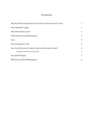 Contents


Why Should the Urban Ministry Center Have Its Own Education Center?   1

What Would Be Taught?                                                 1

Who Will Staff the Center?                                            1

What Materials Would Be Required?                                     3

Costs                                                                 4

Who Would Pay for This?                                               6

How Can We Convince Funders to Pay for the Education Center?          6
         Computer-Assisted Instruction (CAI)                          6

How Shall We Begin?                                                   7

References  Selected Bibliography                                    8
 