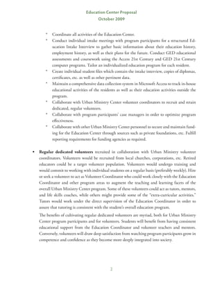 Education Center Proposal
                                       October 2009


       *	 Coordinate all activities of the Education Center.
       *	 Conduct individual intake meetings with program participants for a structured Ed-
          ucation Intake Interview to gather basic information about their education history,
          employment history, as well as their plans for the future. Conduct GED educational
          assessments and coursework using the Access 21st Century and GED 21st Century
          computer programs. Tailor an individualized education program for each resident.
       *	 Create individual student files which contain the intake interview, copies of diplomas,
          certificates, etc. as well as other pertinent data.
       *	 Maintain a comprehensive data collection system in Microsoft Access to track in-house
          educational activities of the residents as well as their education activities outside the
          program.
       *	 Collaborate with Urban Ministry Center volunteer coordinators to recruit and retain
          dedicated, regular volunteers.
       *	 Collaborate with program participants’ case managers in order to optimize program
          effectiveness.
       *	 Collaborate with other Urban Ministry Center personnel to secure and maintain fund-
          ing for the Education Center through sources such as private foundations, etc. Fulfill
          reporting requirements for funding agencies as required.

•	 Regular dedicated volunteers recruited in collaboration with Urban Ministry volunteer
   coordinators. Volunteers would be recruited from local churches, corporations, etc. Retired
   educators could be a target volunteer population. Volunteers would undergo training and
   would commit to working with individual students on a regular basis (preferably weekly). Hire
   or seek a volunteer to act as Volunteer Coordinator who could work closely with the Education
   Coordinator and other program areas to augment the teaching and learning facets of the
   overall Urban Ministry Center program. Some of these volunteers could act as tutors, mentors,
   and life skills coaches, while others might provide some of the “extra-curricular activities.”
   Tutors would work under the direct supervision of the Education Coordinator in order to
   assure that tutoring is consistent with the student’s overall education program.
	   The benefits of cultivating regular dedicated volunteers are myriad, both for Urban Ministry
    Center program participants and for volunteers. Students will benefit from having consistent
    educational support from the Education Coordinator and volunteer teachers and mentors.
    Conversely, volunteers will draw deep satisfaction from watching program participants grow in
    competence and confidence as they become more deeply integrated into society.




                                              2
 