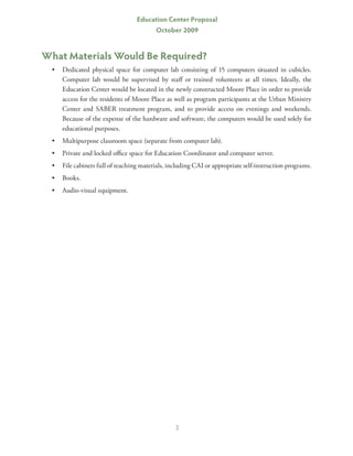 Education Center Proposal
                                          October 2009


What Materials Would Be Required?
  •	 Dedicated physical space for computer lab consisting of 15 computers situated in cubicles.
     Computer lab would be supervised by staff or trained volunteers at all times. Ideally, the
     Education Center would be located in the newly constructed Moore Place in order to provide
     access for the residents of Moore Place as well as program participants at the Urban Ministry
     Center and SABER treatment program, and to provide access on evenings and weekends.
     Because of the expense of the hardware and software, the computers would be used solely for
     educational purposes.
  •	 Multipurpose classroom space (separate from computer lab).
  •	 Private and locked office space for Education Coordinator and computer server.
  •	 File cabinets full of teaching materials, including CAI or appropriate self-instruction programs.
  •	 Books.
  •	 Audio-visual equipment.




                                                 3
 