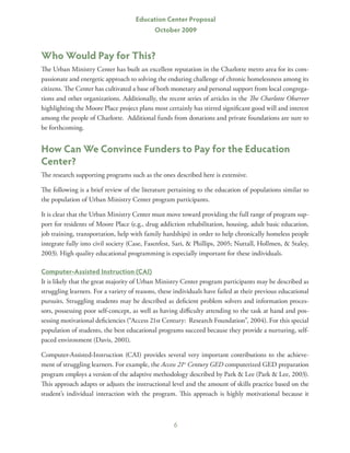 Education Center Proposal
                                            October 2009


Who Would Pay for This?
The Urban Ministry Center has built an excellent reputation in the Charlotte metro area for its com-
passionate and energetic approach to solving the enduring challenge of chronic homelessness among its
citizens. The Center has cultivated a base of both monetary and personal support from local congrega-
tions and other organizations. Additionally, the recent series of articles in the The Charlotte Observer
highlighting the Moore Place project plans most certainly has stirred significant good will and interest
among the people of Charlotte. Additional funds from donations and private foundations are sure to
be forthcoming.


How Can We Convince Funders to Pay for the Education
Center?
The research supporting programs such as the ones described here is extensive.

The following is a brief review of the literature pertaining to the education of populations similar to
the population of Urban Ministry Center program participants.

It is clear that the Urban Ministry Center must move toward providing the full range of program sup-
port for residents of Moore Place (e.g., drug addiction rehabilitation, housing, adult basic education,
job training, transportation, help with family hardships) in order to help chronically homeless people
integrate fully into civil society (Case, Fasenfest, Sari,  Phillips, 2005; Nuttall, Hollmen,  Staley,
2003). High quality educational programming is especially important for these individuals.

Computer-Assisted Instruction (CAI)
It is likely that the great majority of Urban Ministry Center program participants may be described as
struggling learners. For a variety of reasons, these individuals have failed at their previous educational
pursuits. Struggling students may be described as deficient problem solvers and information proces-
sors, possessing poor self-concept, as well as having difficulty attending to the task at hand and pos-
sessing motivational deficiencies (“Access 21st Century: Research Foundation”, 2004). For this special
population of students, the best educational programs succeed because they provide a nurturing, self-
paced environment (Davis, 2001).

Computer-Assisted-Instruction (CAI) provides several very important contributions to the achieve-
ment of struggling learners. For example, the Access 21st Century GED computerized GED preparation
program employs a version of the adaptive methodology described by Park  Lee (Park  Lee, 2003).
This approach adapts or adjusts the instructional level and the amount of skills practice based on the
student’s individual interaction with the program. This approach is highly motivational because it



                                                    6
 
