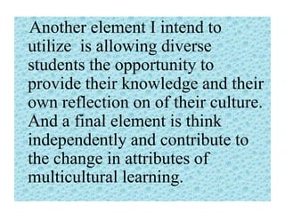 Another element I intend to
utilize is allowing diverse
students the opportunity to
provide their knowledge and their
own reflection on of their culture.
And a final element is think
independently and contribute to
the change in attributes of
multicultural learning.

 