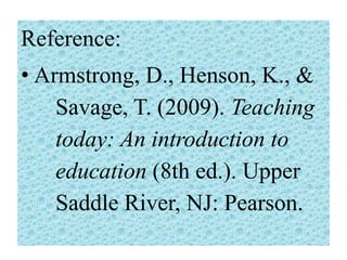 Reference:
• Armstrong, D., Henson, K., &
Savage, T. (2009). Teaching
today: An introduction to
education (8th ed.). Upper
Saddle River, NJ: Pearson.

 