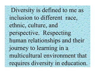 Diversity is defined to me as
inclusion to different race,
ethnic, culture, and
perspective. Respecting
human relationships and their
journey to learning in a
multicultural environment that
requires diversity in education.

 