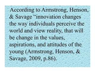 According to Armstrong, Henson,
& Savage “innovation changes
the way individuals perceive the
world and view reality, that will
be change in the values,
aspirations, and attitudes of the
young (Armstrong, Henson, &
Savage, 2009, p.86).

 