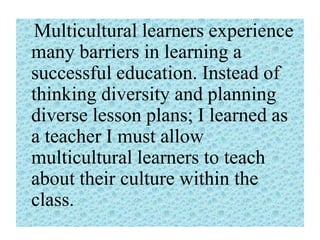 Multicultural learners experience
many barriers in learning a
successful education. Instead of
thinking diversity and planning
diverse lesson plans; I learned as
a teacher I must allow
multicultural learners to teach
about their culture within the
class.

 