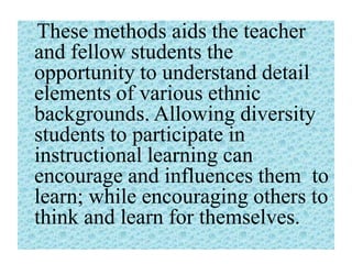 These methods aids the teacher
and fellow students the
opportunity to understand detail
elements of various ethnic
backgrounds. Allowing diversity
students to participate in
instructional learning can
encourage and influences them to
learn; while encouraging others to
think and learn for themselves.

 