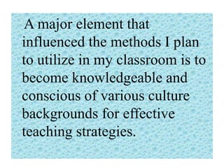 A major element that
influenced the methods I plan
to utilize in my classroom is to
become knowledgeable and
conscious of various culture
backgrounds for effective
teaching strategies.

 