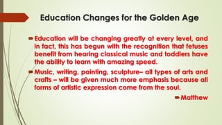 Education Changes for the Golden Age
Education will be changing greatly at every level, and
in fact, this has begun with the recognition that fetuses
benefit from hearing classical music and toddlers have
the ability to learn with amazing speed.
Music, writing, painting, sculpture– all types of arts and
crafts – will be given much more emphasis because all
forms of artistic expression come from the soul.
Matthew
 