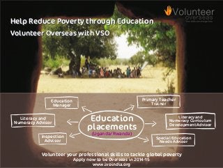 Help Reduce Poverty through Education
Volunteer Overseas with VSO

Primary Teacher
Trainer

Education
Manager
Literacy and
Numeracy Advisor
Inspection
Advisor

Education
placements

Literacy and
Numeracy Curriculum
Development Advisor

(Uganda/Rwanda)
Special Education
Needs Advisor

Volunteer your professional skills to tackle global poverty
Apply now to be Overseas in 2014-15
www.ivoindia.org

 