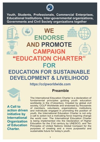 WE
AND
ENDORSE
PROMOTE
CAMPAIGN
EDUCATION CHARTER”“
FOR
EDUCATION FOR SUSTAINABLE
DEVELOPMENT & LIVELIHOOD
Youth, Students, Professionals, Commercial Enterprises,
Educational Institutions, Inter-governmental organizations,
Governments and Civil Society organizations together
A Call to
action driven
initiative by
International
Organization
of Education
Charter.
The International Education Charter is a declaration of
fundamental principles guiding youth education
worldwide in the 21stcentury. Created by global civil
society, CCLP Worldwide and endorsed by thousands
of members, volunteers, organizations, institutions
and individuals engaged in promoting the position of
youth, the International Education Charter is not only
a call to action but a motivating force inspiring change
the world over. The International Education Charter
is being implemented into the Declaration of Higher
Education for the 21st century by UNESCO, and Ten
Principles of United Nations Global Compact for the
purposes of creating and a more purposeful and
sustainable future for today’s youth.
Preamble
1
https://cclpworldwide.com
 