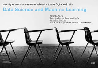 IBM
Institute for
Business Value
How higher education can remain relevant in today’s Digital world with
Data Science and Machine Learning
Karan Sachdeva
Sales Leader, Big Data, Asia Pacific
karan@sg.ibm.com
Follow me at https://www.linkedin.com/in/karan20
 