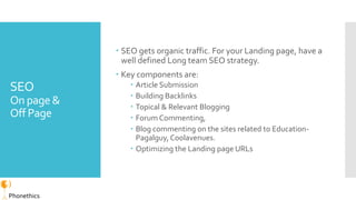 SEO
On page&
Off Page
 SEO gets organic traffic. For your Landing page, have a
well defined Long team SEO strategy.
 Key...