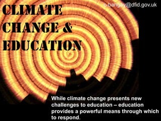 Climate
Change &
EDUCATION

c-bangay@dfid.gov.uk:

While climate change presents new
challenges to education – education
provides a powerful means through which
to respond.

 